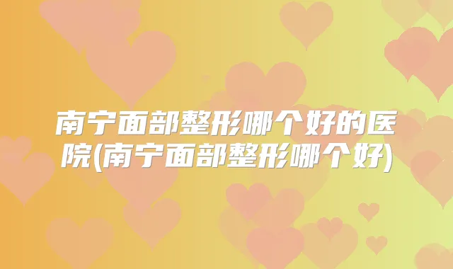 南宁面部整形哪个好的医院(南宁面部整形哪个好)