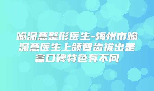 喻深意整形医生-梅州市喻深意医生上颌智齿拔出是富口碑特色有不同
