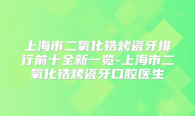 上海市二氧化锆烤瓷牙排行前十全新一览-上海市二氧化锆烤瓷牙口腔医生
