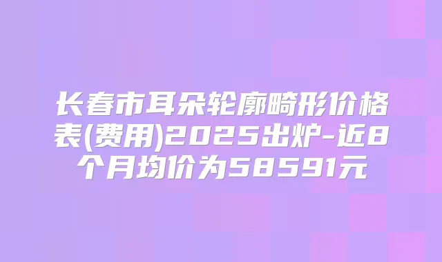 长春市耳朵轮廓畸形价格表(费用)2025出炉-近8个月均价为58591元
