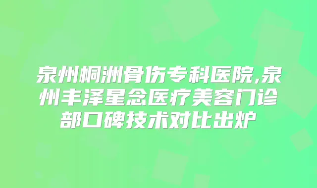 泉州桐洲骨伤专科医院,泉州丰泽星念医疗美容门诊部口碑技术对比出炉