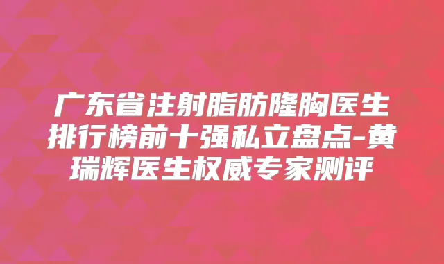 广东省注射脂肪隆胸医生排行榜前十强私立盘点-黄瑞辉医生专家测评