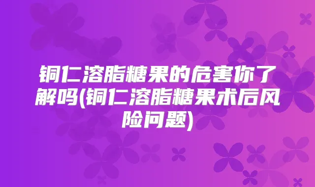 铜仁溶脂糖果的危害你了解吗(铜仁溶脂糖果术后风险问题)
