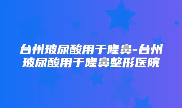 台州玻尿酸用于隆鼻-台州玻尿酸用于隆鼻整形医院