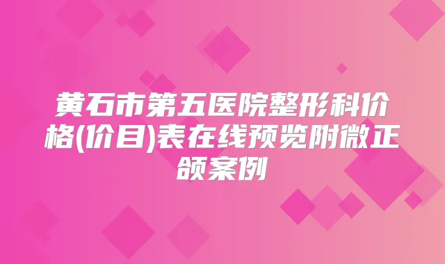 黄石市第五医院整形科价格(价目)表在线预览附微正颌案例