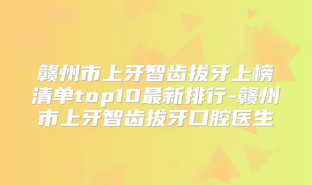 赣州市上牙智齿拔牙上榜清单top10新排行-赣州市上牙智齿拔牙口腔医生