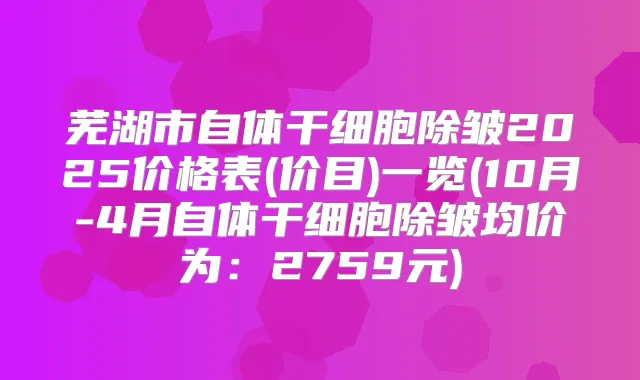 芜湖市自体干细胞除皱2025价格表(价目)一览(10月-4月自体干细胞除皱均价为:2759元)