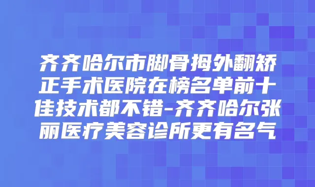 齐齐哈尔市脚骨拇外翻矫正手术医院在榜名单前十佳技术都不错-齐齐哈尔张丽医疗美容诊所更有名气
