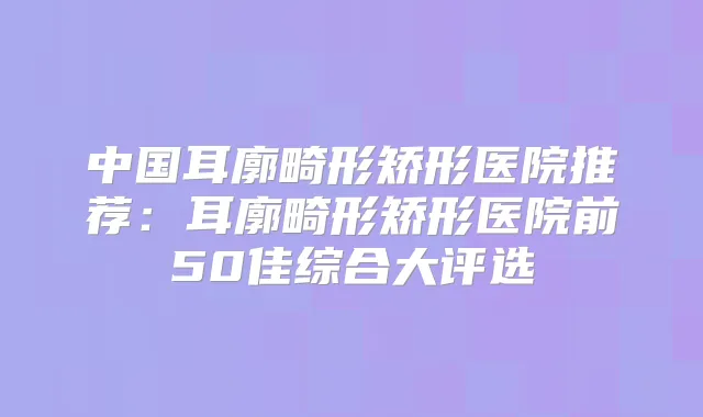 中国耳廓畸形矫形医院推荐:耳廓畸形矫形医院前50佳综合大评选