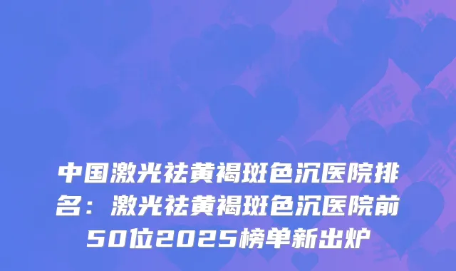 中国激光祛黄褐斑色沉医院排名：激光祛黄褐斑色沉医院前50位2025榜单新出炉