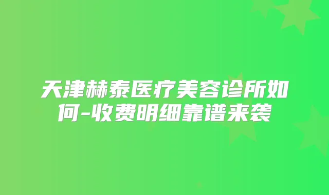 天津赫泰医疗美容诊所如何-收费明细靠谱来袭