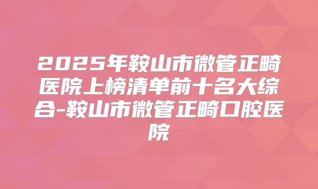 2025年鞍山市微管正畸医院上榜清单前十名大综合-鞍山市微管正畸口腔医院