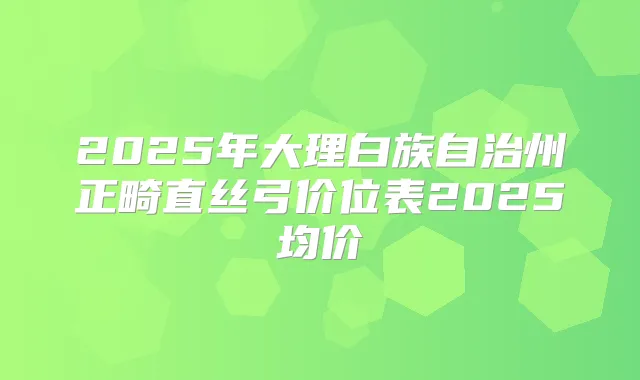 2025年大理白族自治州正畸直丝弓价位表2025均价
