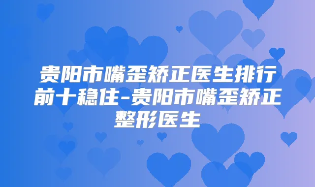 贵阳市嘴歪矫正医生排行前十稳住-贵阳市嘴歪矫正整形医生