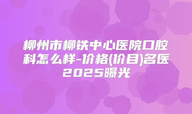 柳州市柳铁中心医院口腔科怎么样-价格(价目)名医2025曝光
