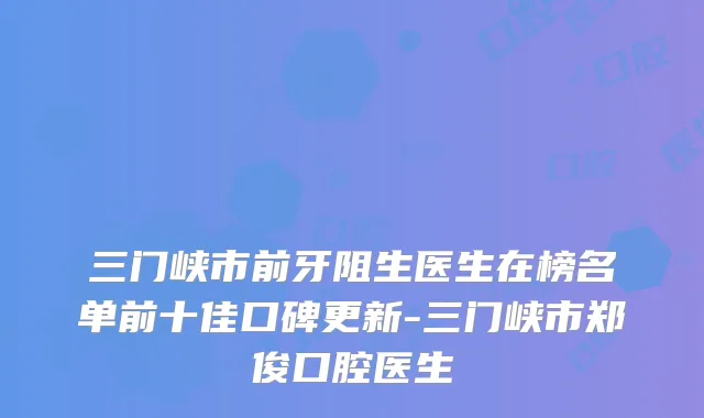 三门峡市前牙阻生医生在榜名单前十佳口碑更新-三门峡市郑俊口腔医生