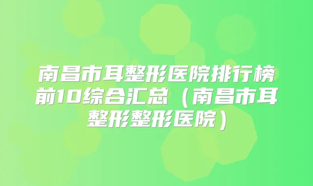 南昌市耳整形医院排行榜前10综合汇总(南昌市耳整形整形医院)