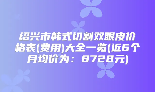 绍兴市韩式切割双眼皮价格表(费用)大全一览(近6个月均价为:8728元)