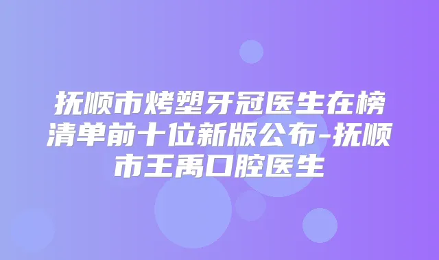 抚顺市烤塑牙冠医生在榜清单前十位新版公布-抚顺市王禹口腔医生