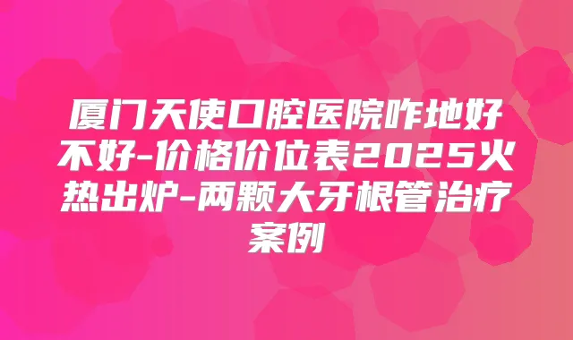 厦门天使口腔医院咋地好不好-价格价位表2025火热出炉-两颗大牙根管案例