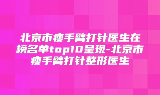 北京市瘦手臂打针医生在榜名单top10呈现-北京市瘦手臂打针整形医生