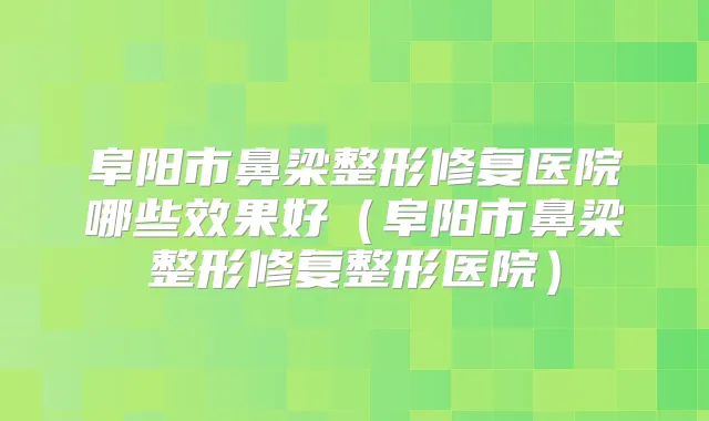 阜阳市鼻梁整形修复医院哪些效果好(阜阳市鼻梁整形修复整形医院)
