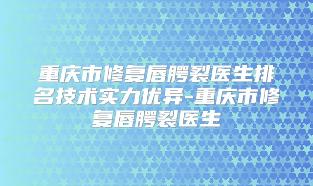重庆市修复唇腭裂医生排名技术实力优异-重庆市修复唇腭裂医生