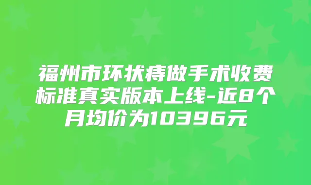 福州市环状痔做手术收费标准真实版本上线-近8个月均价为10396元