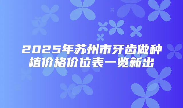 2025年苏州市牙齿做种植价格价位表一览新出