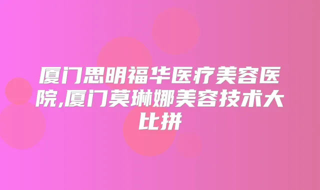 厦门思明福华医疗美容医院,厦门莫琳娜美容技术大比拼