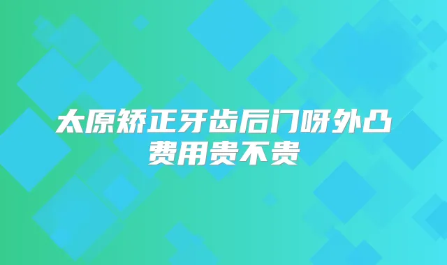 太原矫正牙齿后门呀外凸费用贵不贵