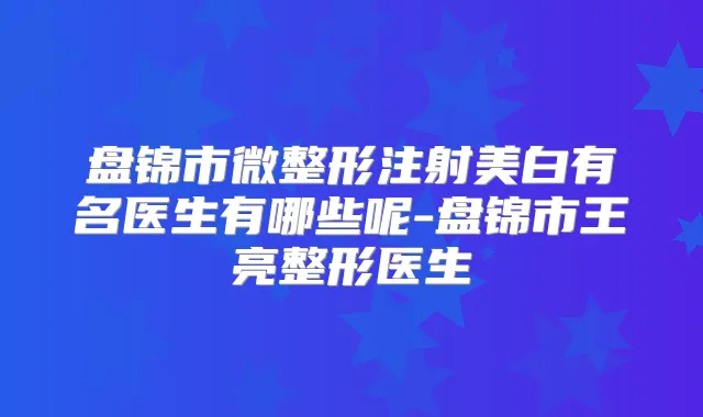 盘锦市微整形注射美白有名医生有哪些呢-盘锦市王亮整形医生