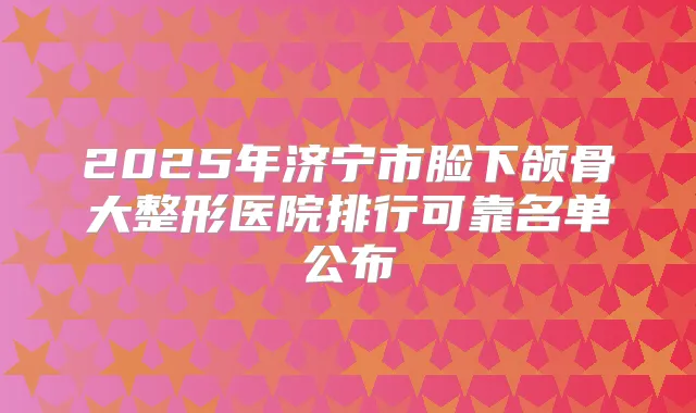 2025年济宁市脸下颌骨大整形医院排行可靠名单公布