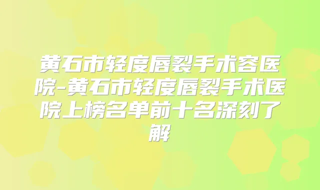黄石市轻度唇裂手术容医院-黄石市轻度唇裂手术医院上榜名单前十名深刻了解