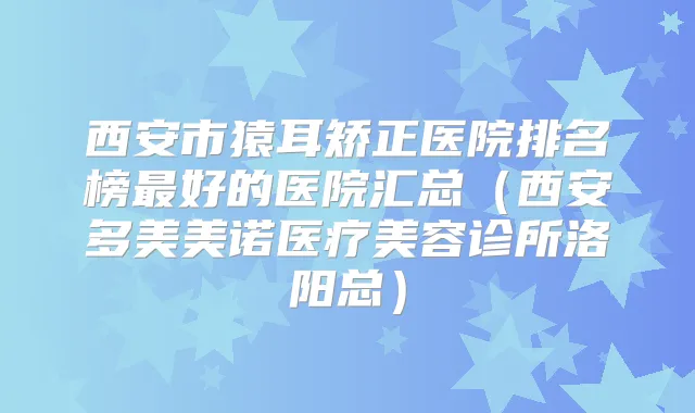 西安市猿耳矫正医院排名榜好的医院汇总(西安多美美诺医疗美容诊所洛阳总)