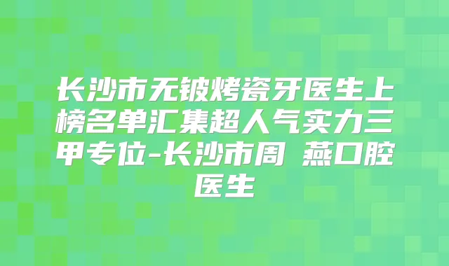 长沙市无铍烤瓷牙医生上榜名单汇集超人气实力三甲专位-长沙市周璟燕口腔医生