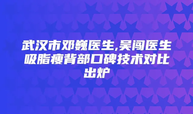 武汉市邓巍医生,吴闯医生吸脂瘦背部口碑技术对比出炉