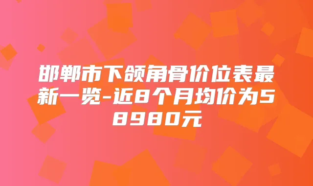邯郸市下颌角骨价位表新一览-近8个月均价为58980元