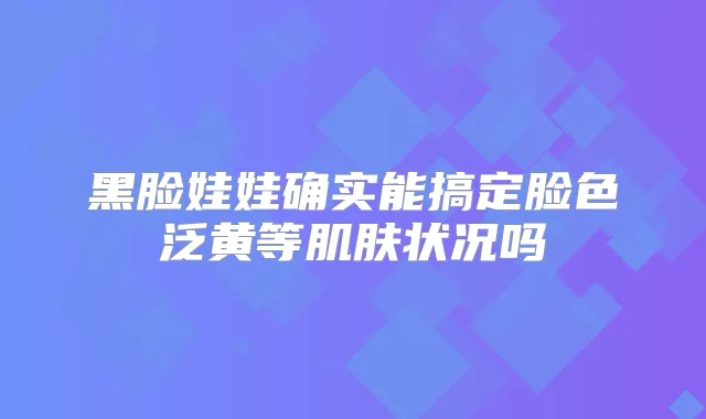 黑脸娃娃确实能搞定脸色泛黄等肌肤状况吗