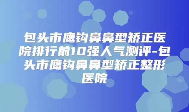 包头市鹰钩鼻鼻型矫正医院排行前10强人气测评-包头市鹰钩鼻鼻型矫正整形医院