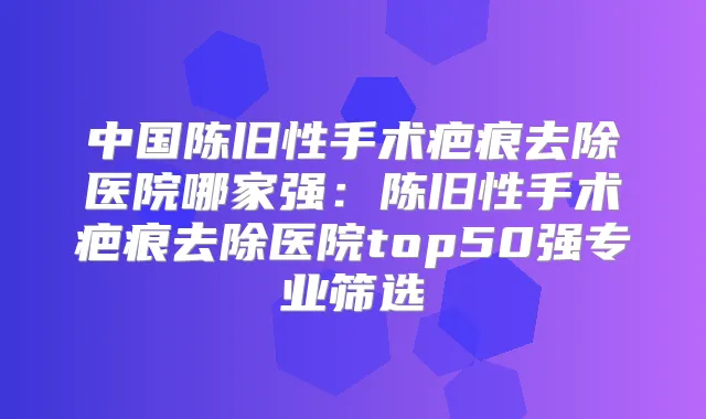 中国陈旧性手术疤痕去除医院哪家强:陈旧性手术疤痕去除医院top50强专业筛选