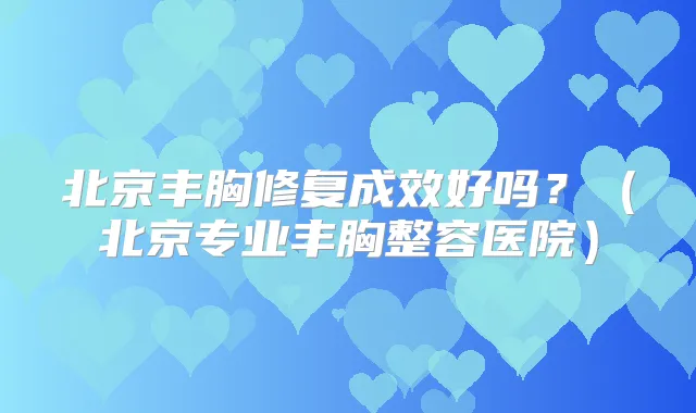 北京丰胸修复成效好吗?(北京专业丰胸整容医院)