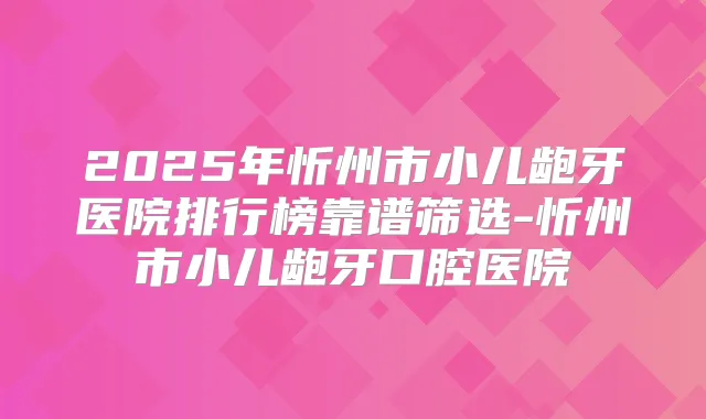 2025年忻州市小儿龅牙医院排行榜靠谱筛选-忻州市小儿龅牙口腔医院