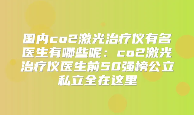 国内co2激光仪有名医生有哪些呢:co2激光仪医生前50强榜公立私立全在这里