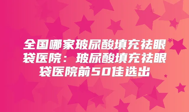 全国哪家玻尿酸填充祛眼袋医院：玻尿酸填充祛眼袋医院前50佳选出