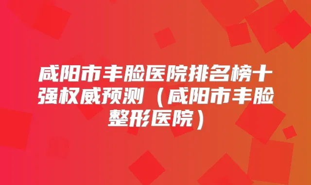 咸阳市丰脸医院排名榜十强预测(咸阳市丰脸整形医院)