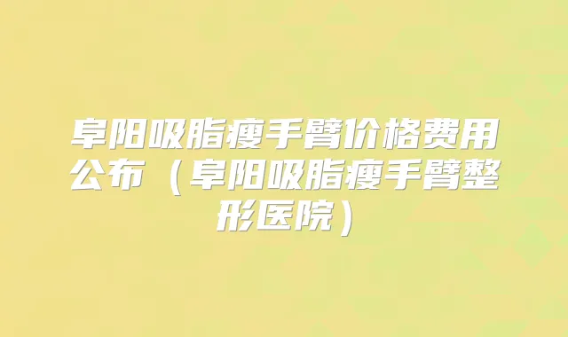阜阳吸脂瘦手臂价格费用公布(阜阳吸脂瘦手臂整形医院)