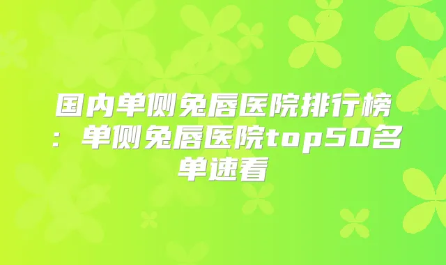 国内单侧兔唇医院排行榜:单侧兔唇医院top50名单速看
