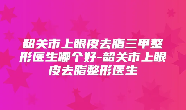 韶关市上眼皮去脂三甲整形医生哪个好-韶关市上眼皮去脂整形医生