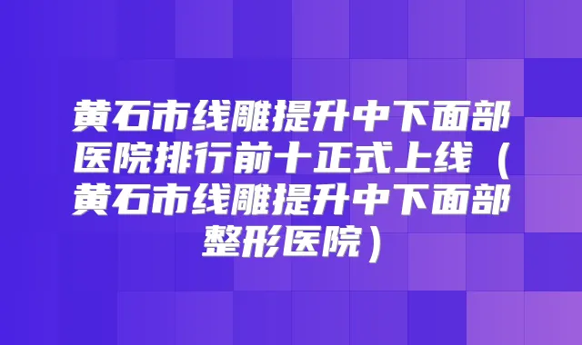 黄石市线雕提升中下面部医院排行前十正式上线(黄石市线雕提升中下面部整形医院)